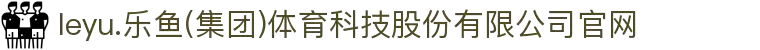 leyu.乐鱼(集团)体育科技股份有限公司官网